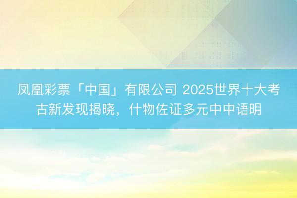 凤凰彩票「中国」有限公司 2025世界十大考古新发现揭晓，什物佐证多元中中语明