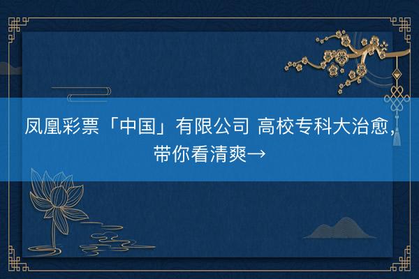 凤凰彩票「中国」有限公司 高校专科大治愈，带你看清爽→