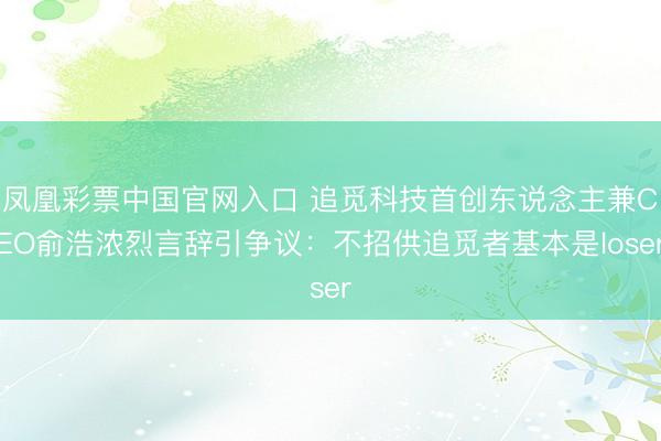 凤凰彩票中国官网入口 追觅科技首创东说念主兼CEO俞浩浓烈言辞引争议：不招供追觅者基本是loser