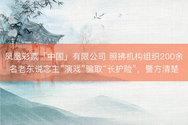 凤凰彩票「中国」有限公司 照拂机构组织200余名老东说念主“演戏”骗取“长护险”，警方清楚