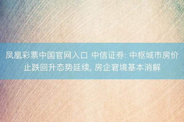 凤凰彩票中国官网入口 中信证券: 中枢城市房价止跌回升态势延续， 房企窘境基本消解