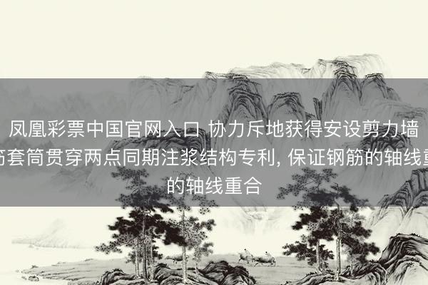 凤凰彩票中国官网入口 协力斥地获得安设剪力墙钢筋套筒贯穿两点同期注浆结构专利， 保证钢筋的轴线重合