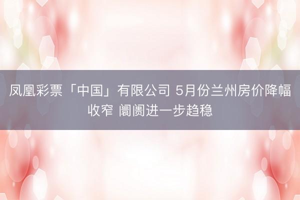 凤凰彩票「中国」有限公司 5月份兰州房价降幅收窄 阛阓进一步趋稳