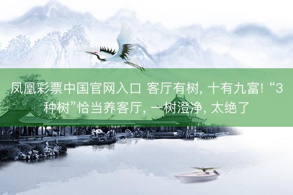 凤凰彩票中国官网入口 客厅有树, 十有九富! “3种树”恰当养客厅, 一树澄净, 太绝了