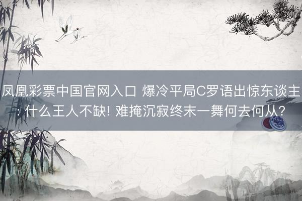 凤凰彩票中国官网入口 爆冷平局C罗语出惊东谈主: 什么王人不缺! 难掩沉寂终末一舞何去何从?