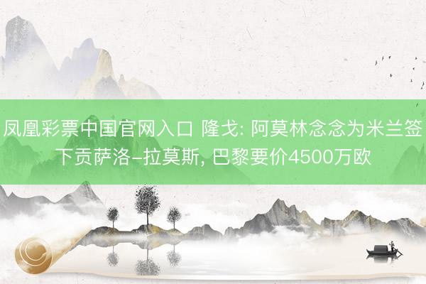 凤凰彩票中国官网入口 隆戈: 阿莫林念念为米兰签下贡萨洛-拉莫斯， 巴黎要价4500万欧
