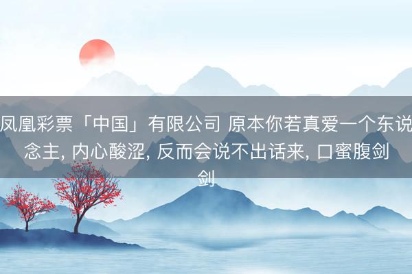 凤凰彩票「中国」有限公司 原本你若真爱一个东说念主， 内心酸涩， 反而会说不出话来， 口蜜腹剑