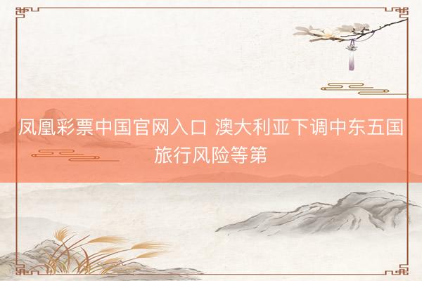 凤凰彩票中国官网入口 澳大利亚下调中东五国旅行风险等第