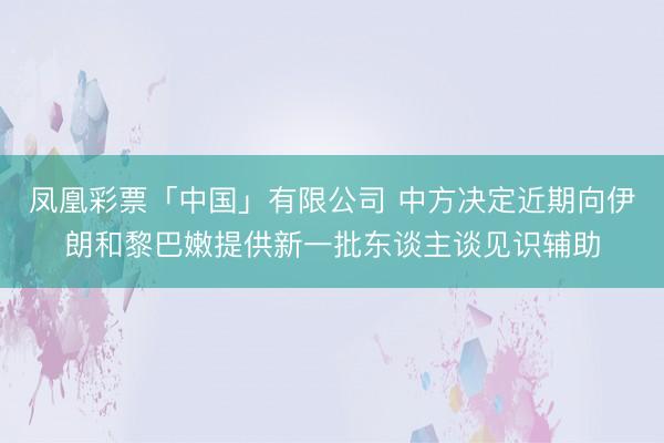 凤凰彩票「中国」有限公司 中方决定近期向伊朗和黎巴嫩提供新一批东谈主谈见识辅助