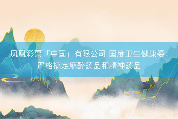 凤凰彩票「中国」有限公司 国度卫生健康委：严格搞定麻醉药品和精神药品